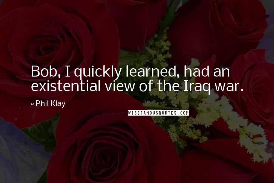 Phil Klay Quotes: Bob, I quickly learned, had an existential view of the Iraq war.