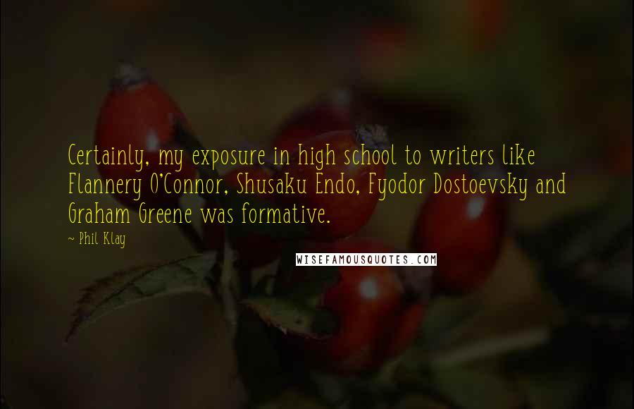 Phil Klay Quotes: Certainly, my exposure in high school to writers like Flannery O'Connor, Shusaku Endo, Fyodor Dostoevsky and Graham Greene was formative.