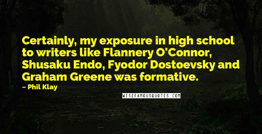 Phil Klay Quotes: Certainly, my exposure in high school to writers like Flannery O'Connor, Shusaku Endo, Fyodor Dostoevsky and Graham Greene was formative.