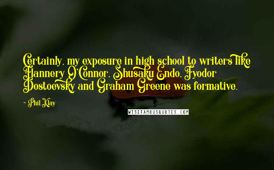 Phil Klay Quotes: Certainly, my exposure in high school to writers like Flannery O'Connor, Shusaku Endo, Fyodor Dostoevsky and Graham Greene was formative.