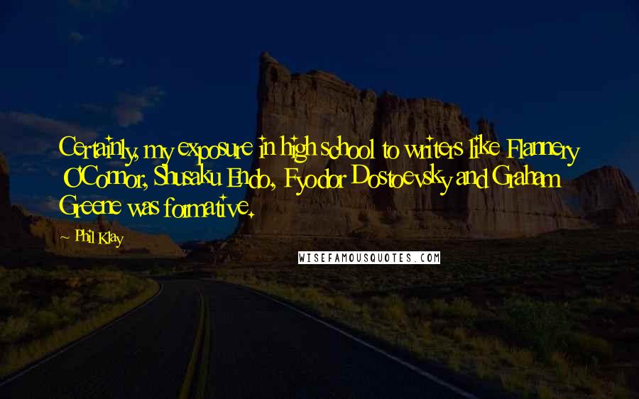 Phil Klay Quotes: Certainly, my exposure in high school to writers like Flannery O'Connor, Shusaku Endo, Fyodor Dostoevsky and Graham Greene was formative.