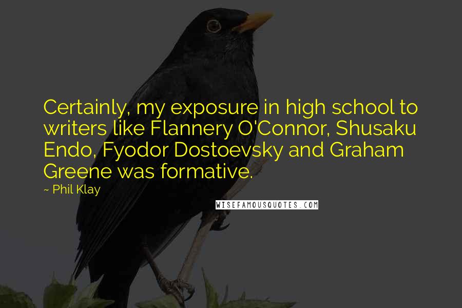 Phil Klay Quotes: Certainly, my exposure in high school to writers like Flannery O'Connor, Shusaku Endo, Fyodor Dostoevsky and Graham Greene was formative.