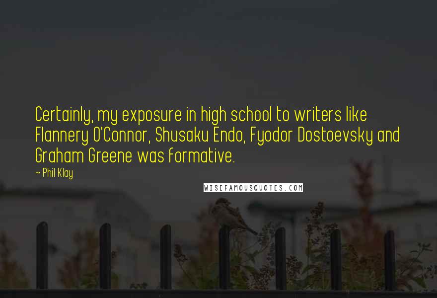 Phil Klay Quotes: Certainly, my exposure in high school to writers like Flannery O'Connor, Shusaku Endo, Fyodor Dostoevsky and Graham Greene was formative.