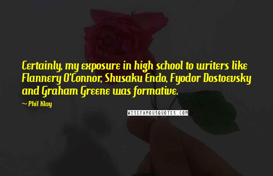 Phil Klay Quotes: Certainly, my exposure in high school to writers like Flannery O'Connor, Shusaku Endo, Fyodor Dostoevsky and Graham Greene was formative.