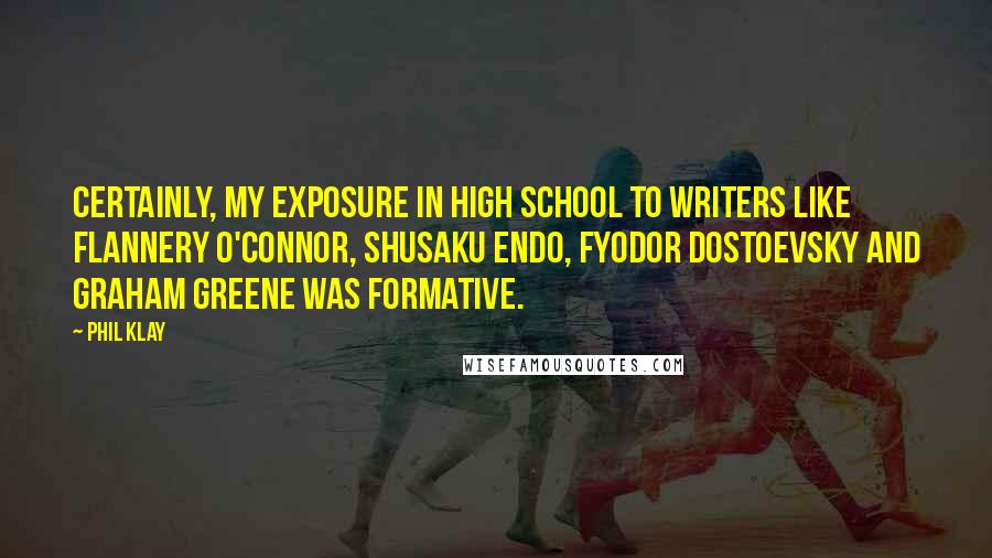 Phil Klay Quotes: Certainly, my exposure in high school to writers like Flannery O'Connor, Shusaku Endo, Fyodor Dostoevsky and Graham Greene was formative.