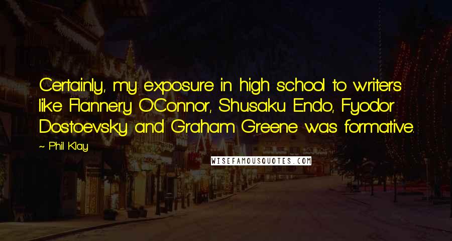 Phil Klay Quotes: Certainly, my exposure in high school to writers like Flannery O'Connor, Shusaku Endo, Fyodor Dostoevsky and Graham Greene was formative.