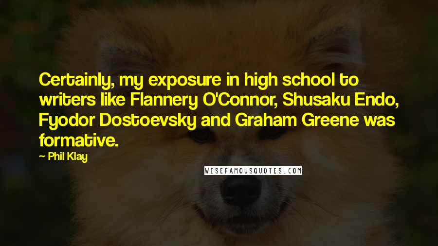 Phil Klay Quotes: Certainly, my exposure in high school to writers like Flannery O'Connor, Shusaku Endo, Fyodor Dostoevsky and Graham Greene was formative.