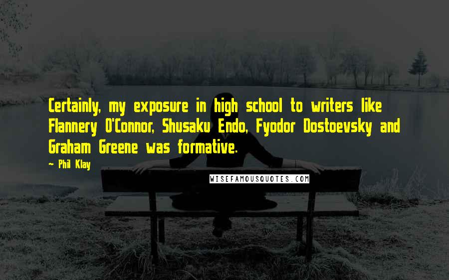 Phil Klay Quotes: Certainly, my exposure in high school to writers like Flannery O'Connor, Shusaku Endo, Fyodor Dostoevsky and Graham Greene was formative.