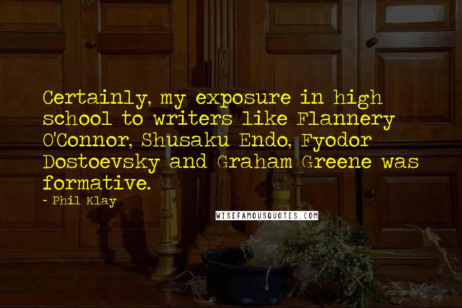 Phil Klay Quotes: Certainly, my exposure in high school to writers like Flannery O'Connor, Shusaku Endo, Fyodor Dostoevsky and Graham Greene was formative.