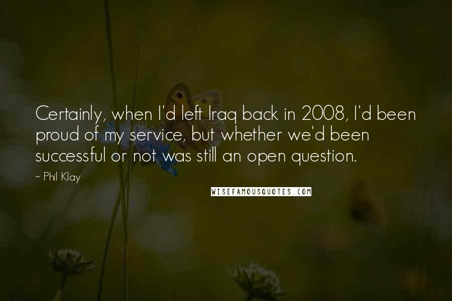 Phil Klay Quotes: Certainly, when I'd left Iraq back in 2008, I'd been proud of my service, but whether we'd been successful or not was still an open question.