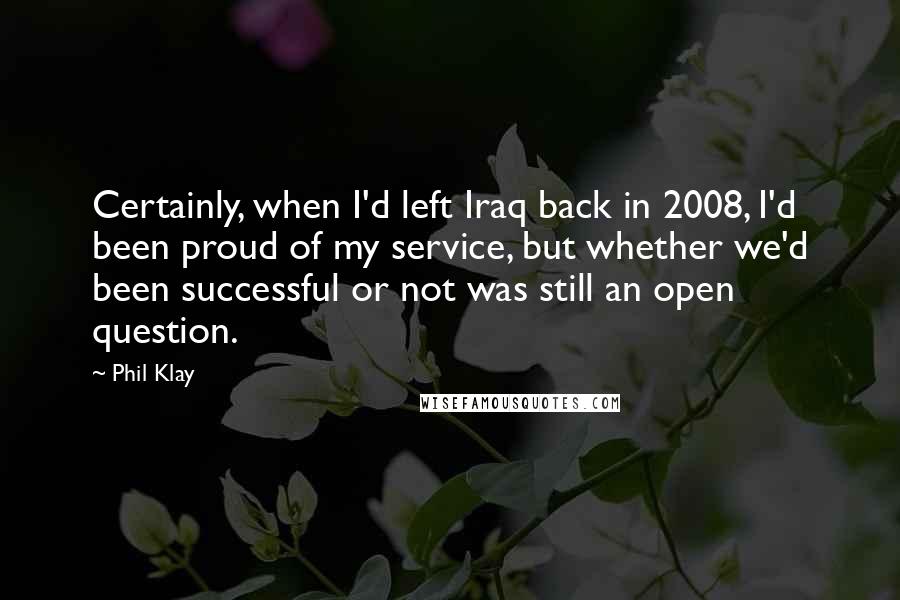 Phil Klay Quotes: Certainly, when I'd left Iraq back in 2008, I'd been proud of my service, but whether we'd been successful or not was still an open question.