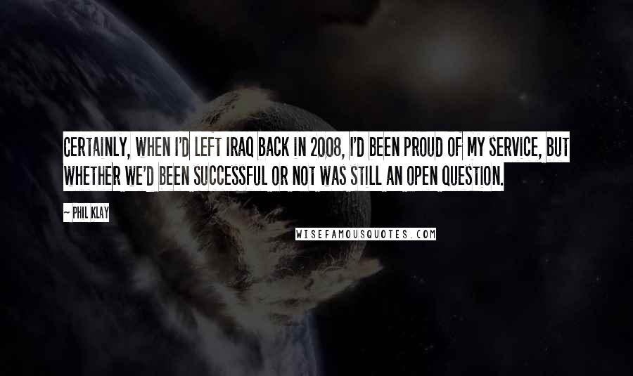 Phil Klay Quotes: Certainly, when I'd left Iraq back in 2008, I'd been proud of my service, but whether we'd been successful or not was still an open question.