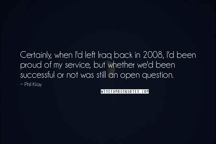 Phil Klay Quotes: Certainly, when I'd left Iraq back in 2008, I'd been proud of my service, but whether we'd been successful or not was still an open question.