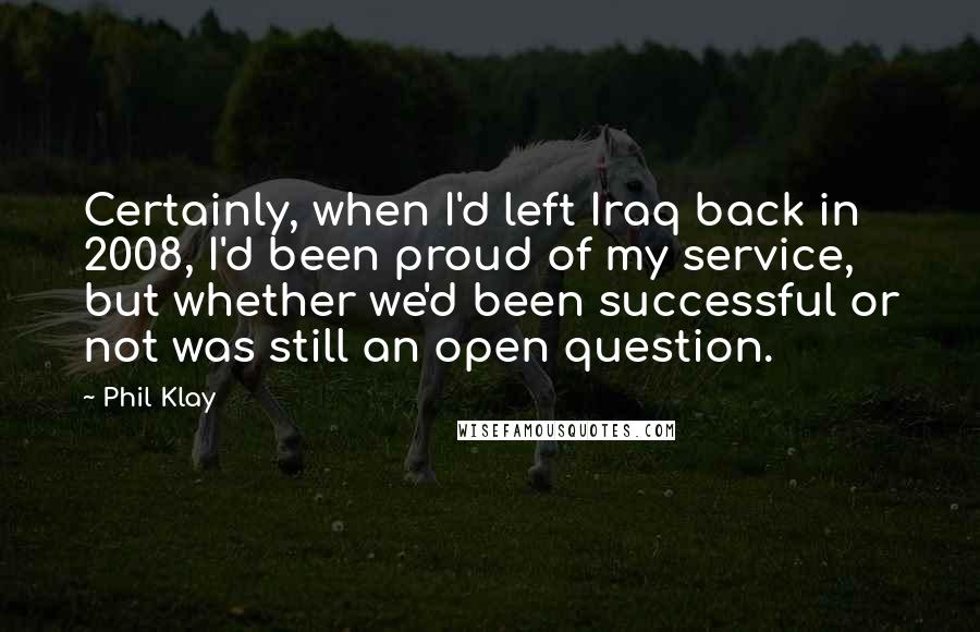 Phil Klay Quotes: Certainly, when I'd left Iraq back in 2008, I'd been proud of my service, but whether we'd been successful or not was still an open question.