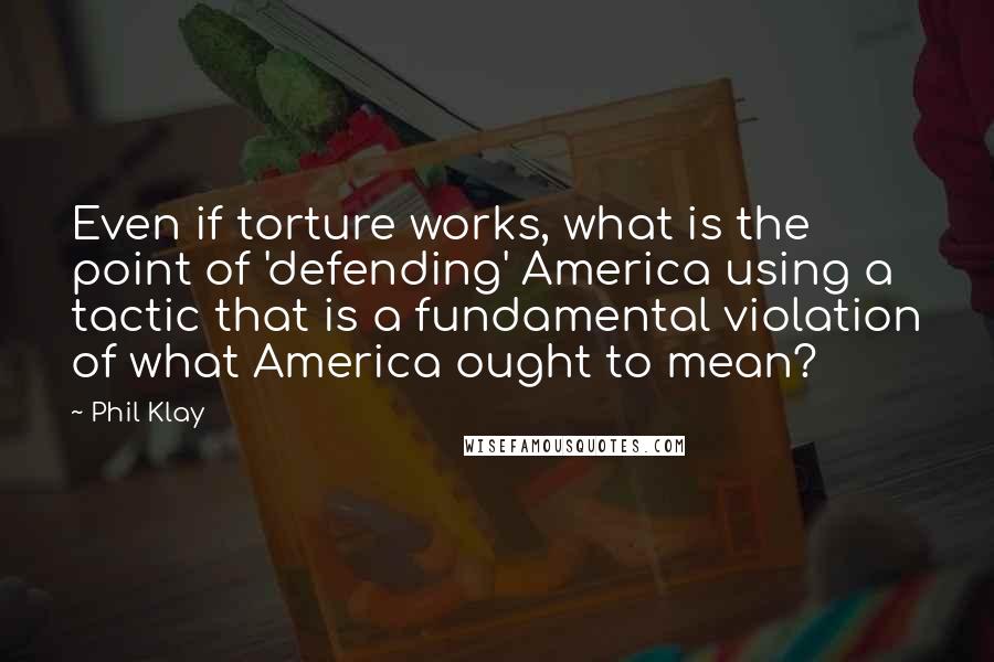 Phil Klay Quotes: Even if torture works, what is the point of 'defending' America using a tactic that is a fundamental violation of what America ought to mean?