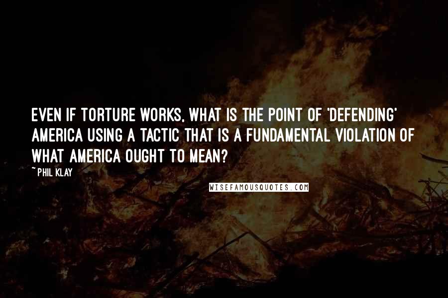 Phil Klay Quotes: Even if torture works, what is the point of 'defending' America using a tactic that is a fundamental violation of what America ought to mean?