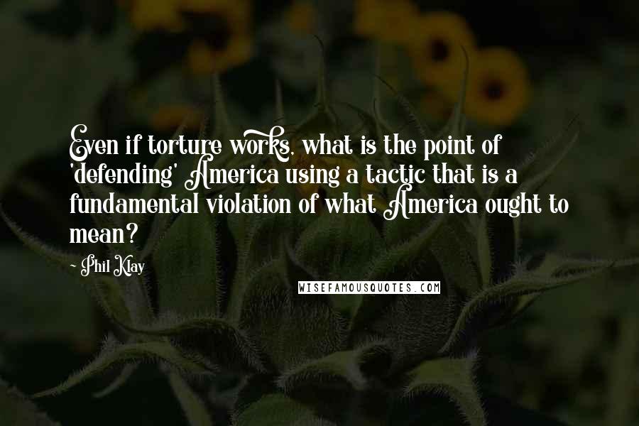 Phil Klay Quotes: Even if torture works, what is the point of 'defending' America using a tactic that is a fundamental violation of what America ought to mean?