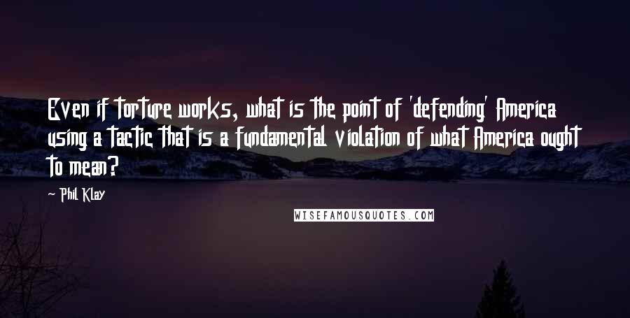 Phil Klay Quotes: Even if torture works, what is the point of 'defending' America using a tactic that is a fundamental violation of what America ought to mean?