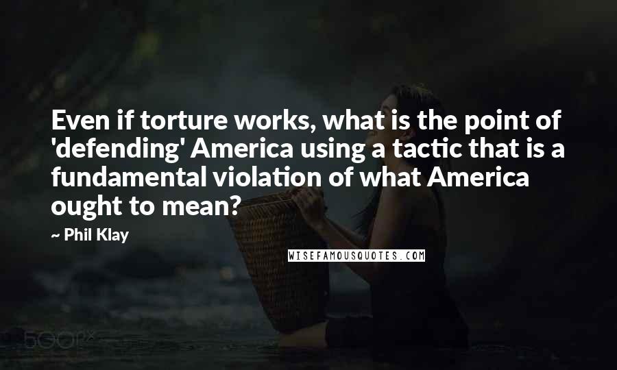 Phil Klay Quotes: Even if torture works, what is the point of 'defending' America using a tactic that is a fundamental violation of what America ought to mean?