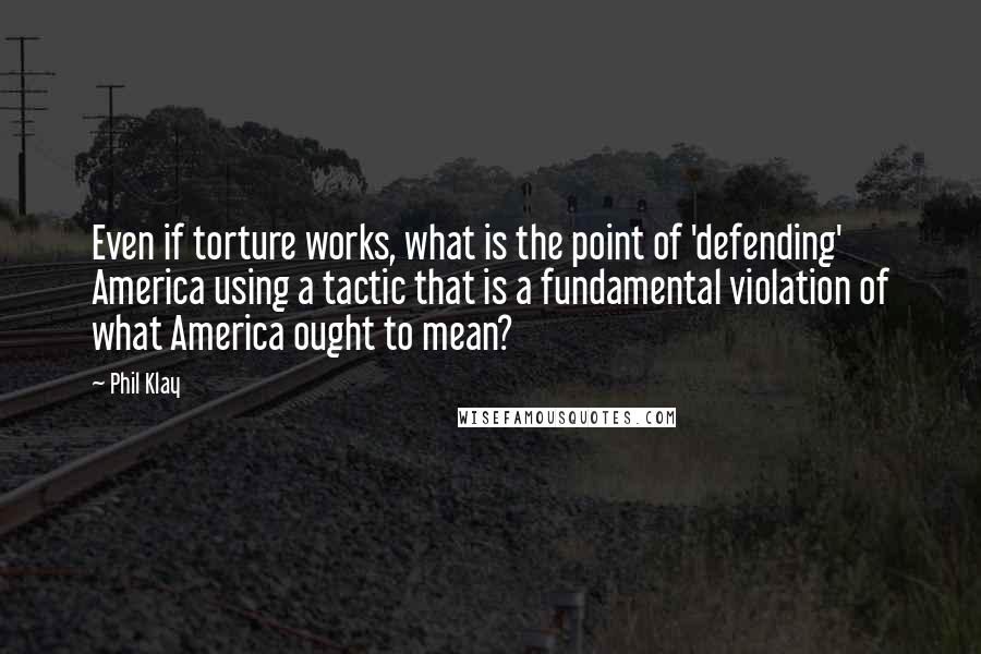 Phil Klay Quotes: Even if torture works, what is the point of 'defending' America using a tactic that is a fundamental violation of what America ought to mean?