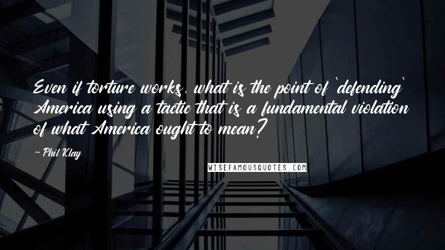 Phil Klay Quotes: Even if torture works, what is the point of 'defending' America using a tactic that is a fundamental violation of what America ought to mean?