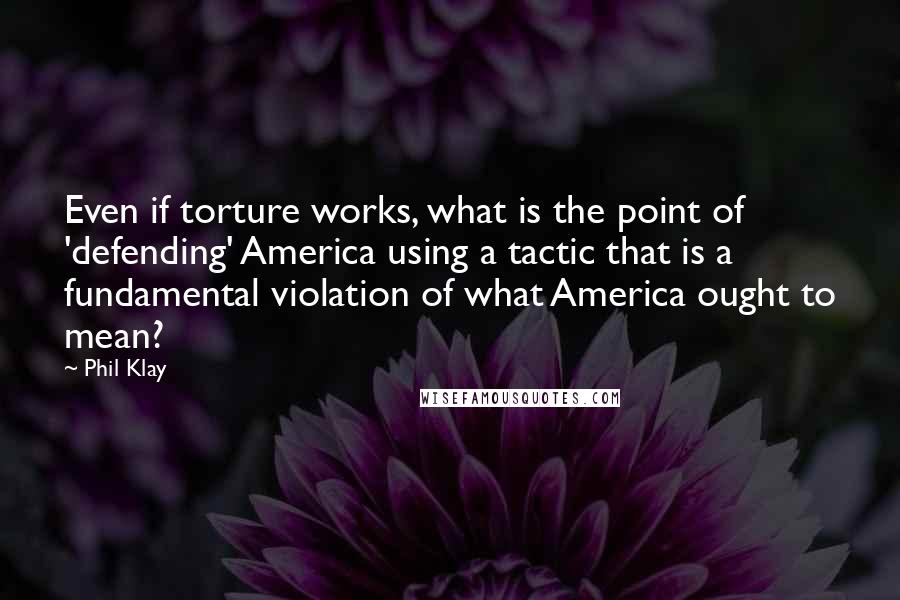 Phil Klay Quotes: Even if torture works, what is the point of 'defending' America using a tactic that is a fundamental violation of what America ought to mean?