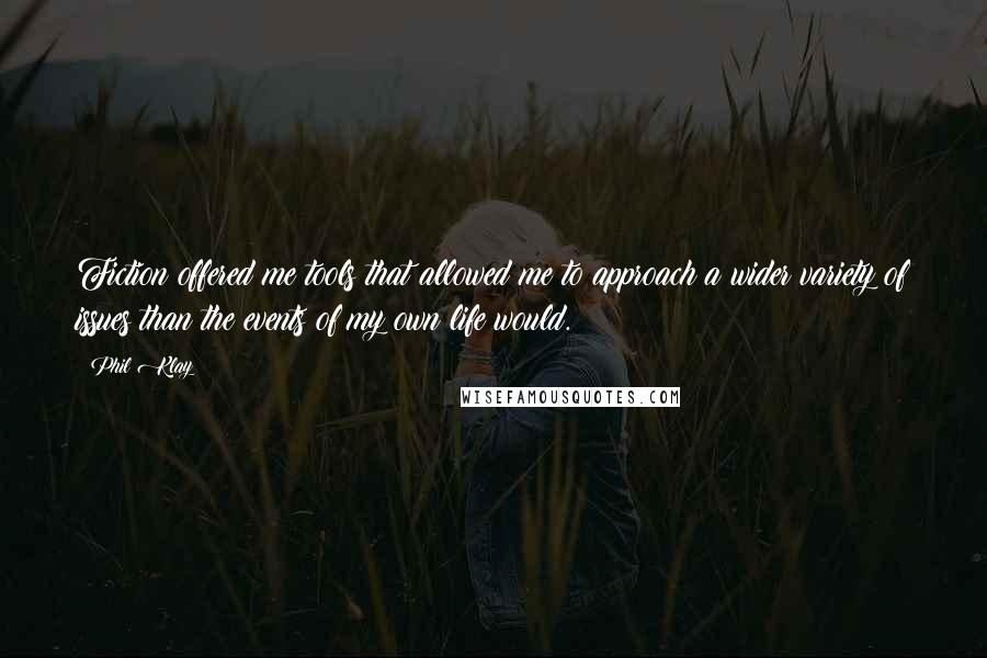 Phil Klay Quotes: Fiction offered me tools that allowed me to approach a wider variety of issues than the events of my own life would.