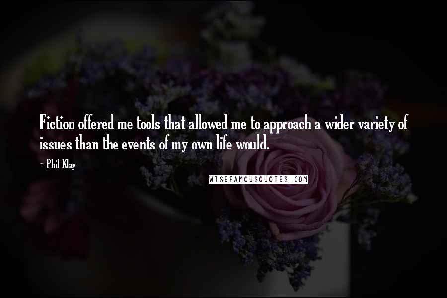 Phil Klay Quotes: Fiction offered me tools that allowed me to approach a wider variety of issues than the events of my own life would.