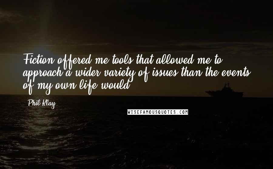 Phil Klay Quotes: Fiction offered me tools that allowed me to approach a wider variety of issues than the events of my own life would.