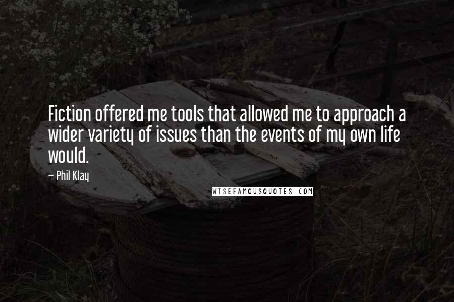 Phil Klay Quotes: Fiction offered me tools that allowed me to approach a wider variety of issues than the events of my own life would.