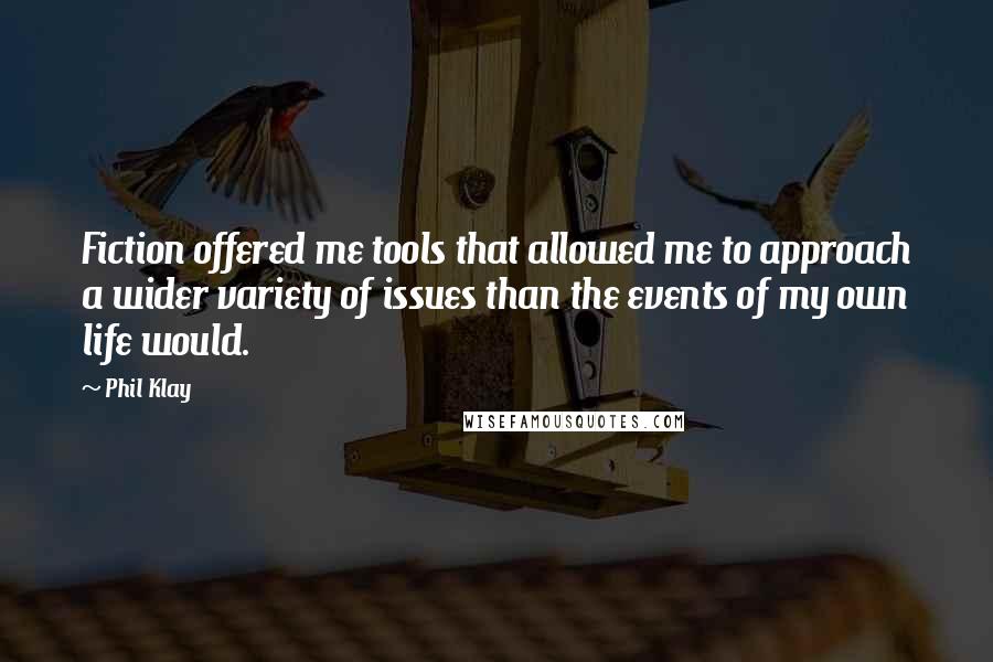 Phil Klay Quotes: Fiction offered me tools that allowed me to approach a wider variety of issues than the events of my own life would.