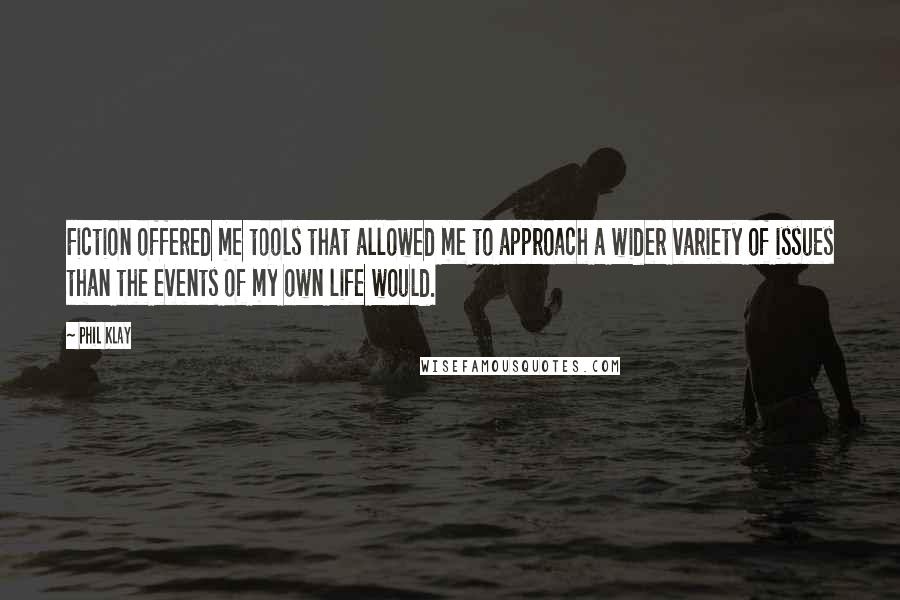 Phil Klay Quotes: Fiction offered me tools that allowed me to approach a wider variety of issues than the events of my own life would.