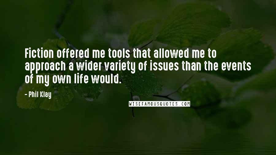 Phil Klay Quotes: Fiction offered me tools that allowed me to approach a wider variety of issues than the events of my own life would.