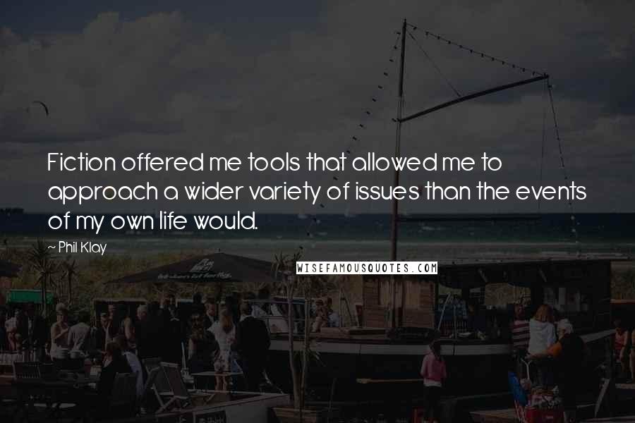 Phil Klay Quotes: Fiction offered me tools that allowed me to approach a wider variety of issues than the events of my own life would.