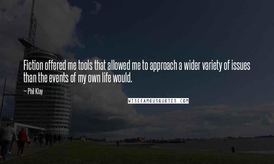 Phil Klay Quotes: Fiction offered me tools that allowed me to approach a wider variety of issues than the events of my own life would.