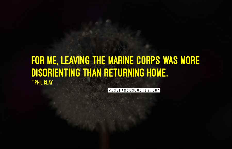 Phil Klay Quotes: For me, leaving the Marine Corps was more disorienting than returning home.