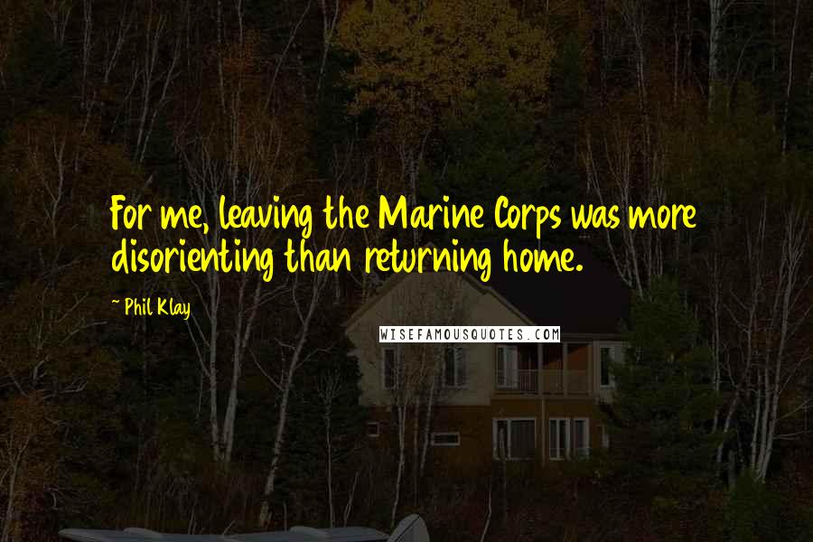 Phil Klay Quotes: For me, leaving the Marine Corps was more disorienting than returning home.