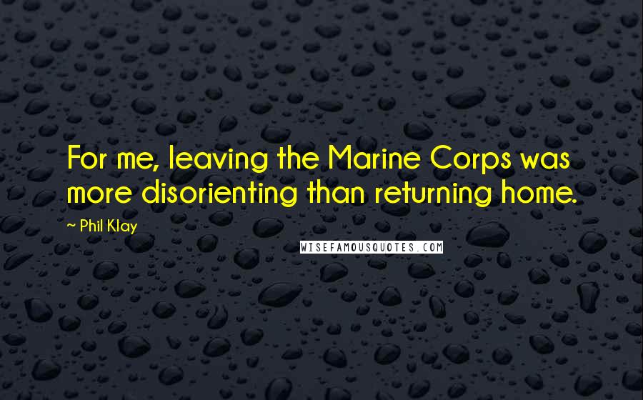 Phil Klay Quotes: For me, leaving the Marine Corps was more disorienting than returning home.