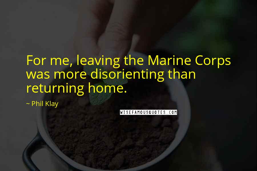 Phil Klay Quotes: For me, leaving the Marine Corps was more disorienting than returning home.