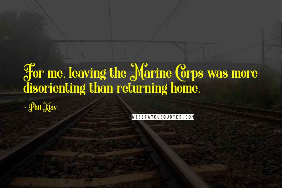 Phil Klay Quotes: For me, leaving the Marine Corps was more disorienting than returning home.