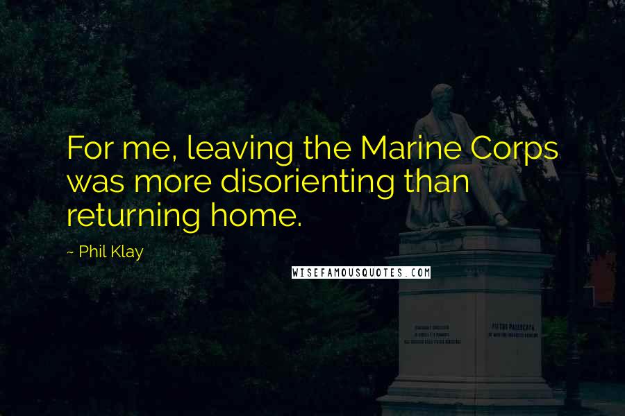 Phil Klay Quotes: For me, leaving the Marine Corps was more disorienting than returning home.