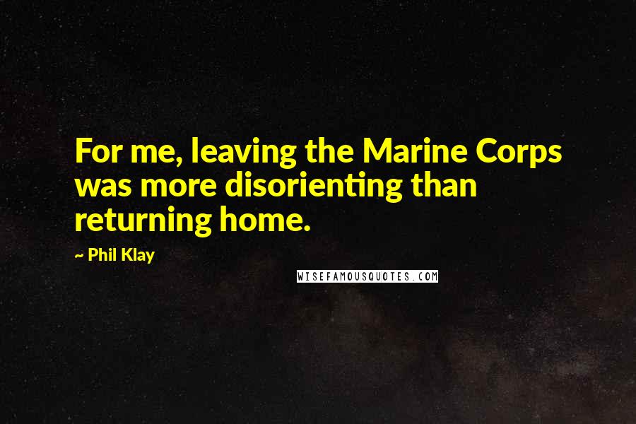 Phil Klay Quotes: For me, leaving the Marine Corps was more disorienting than returning home.