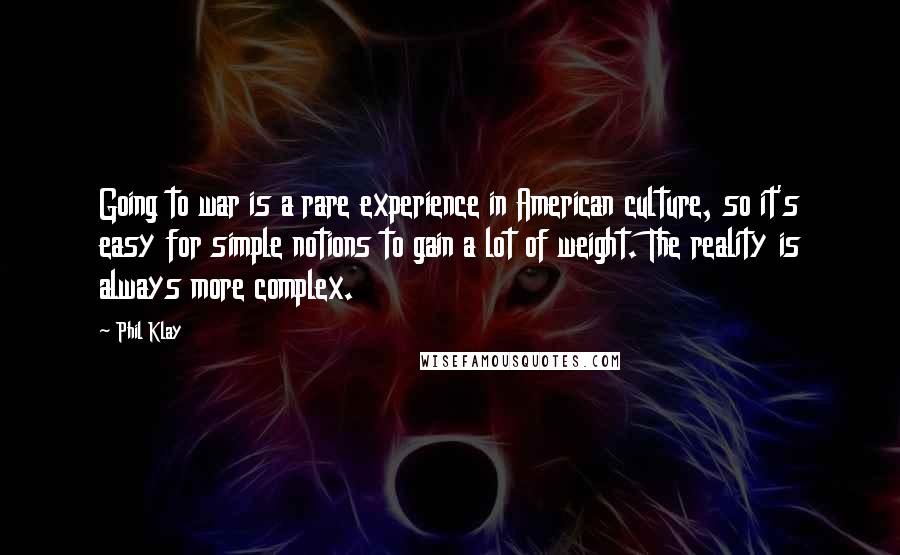 Phil Klay Quotes: Going to war is a rare experience in American culture, so it's easy for simple notions to gain a lot of weight. The reality is always more complex.