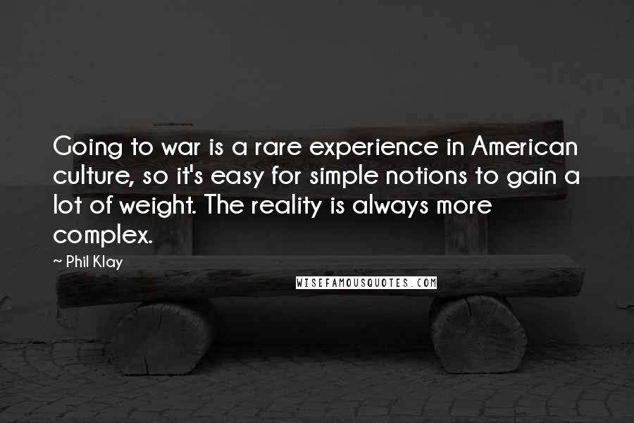 Phil Klay Quotes: Going to war is a rare experience in American culture, so it's easy for simple notions to gain a lot of weight. The reality is always more complex.