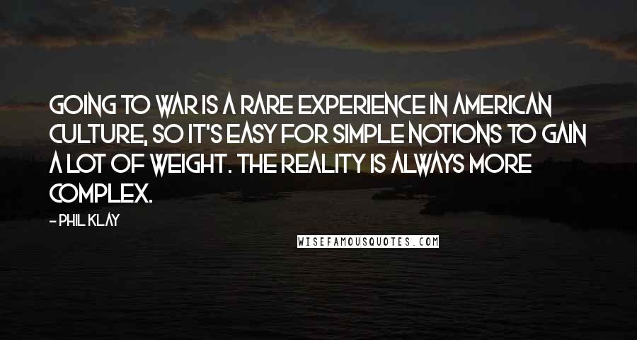 Phil Klay Quotes: Going to war is a rare experience in American culture, so it's easy for simple notions to gain a lot of weight. The reality is always more complex.