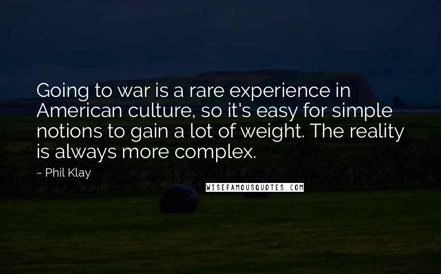 Phil Klay Quotes: Going to war is a rare experience in American culture, so it's easy for simple notions to gain a lot of weight. The reality is always more complex.