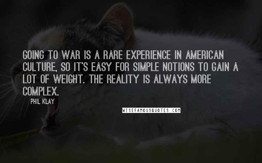 Phil Klay Quotes: Going to war is a rare experience in American culture, so it's easy for simple notions to gain a lot of weight. The reality is always more complex.