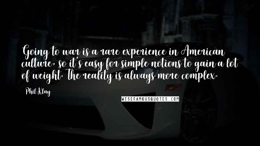 Phil Klay Quotes: Going to war is a rare experience in American culture, so it's easy for simple notions to gain a lot of weight. The reality is always more complex.