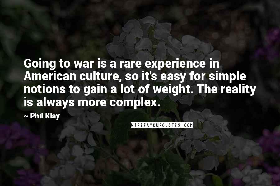 Phil Klay Quotes: Going to war is a rare experience in American culture, so it's easy for simple notions to gain a lot of weight. The reality is always more complex.