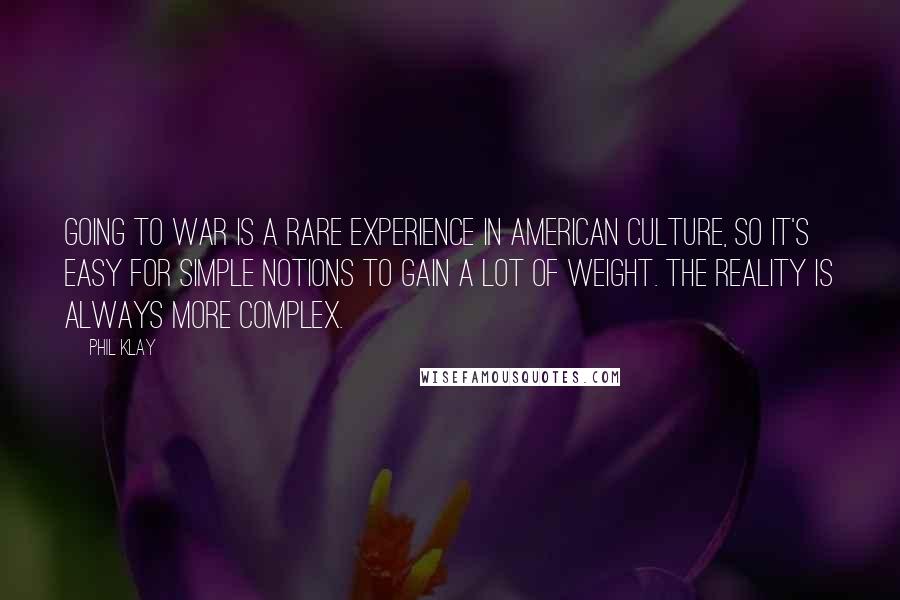 Phil Klay Quotes: Going to war is a rare experience in American culture, so it's easy for simple notions to gain a lot of weight. The reality is always more complex.